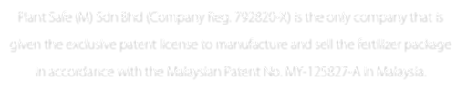 Plant Safe (M) Sdn Bhd (Company Reg. 792820-X) is the only company that is given the exclusive patent license to manufacture and sell the fertilizer package in accordance with the Malaysian Patent No. MY-125827-A in Malaysia.